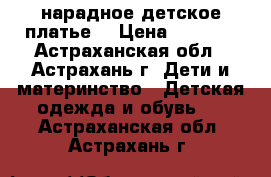 нарадное детское платье  › Цена ­ 1 500 - Астраханская обл., Астрахань г. Дети и материнство » Детская одежда и обувь   . Астраханская обл.,Астрахань г.